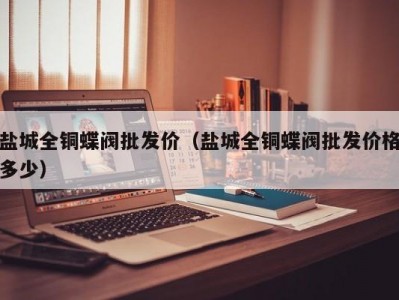 盐城全铜蝶阀批发价（盐城全铜蝶阀批发价格多少）