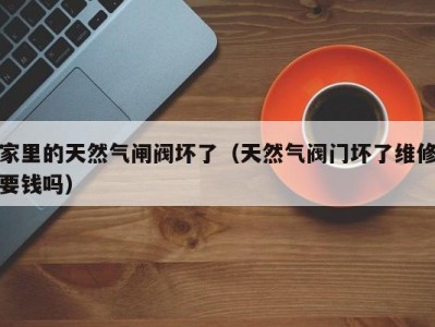 家里的天然气闸阀坏了（天然气阀门坏了维修要钱吗）