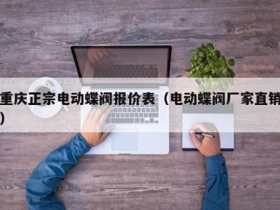 重庆正宗电动蝶阀报价表（电动蝶阀厂家直销）