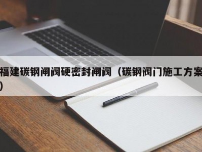 福建碳钢闸阀硬密封闸阀（碳钢阀门施工方案）