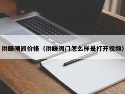 供暖闸阀价格（供暖阀门怎么样是打开视频）