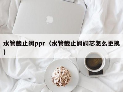 水管截止阀ppr（水管截止阀阀芯怎么更换）