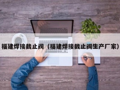 福建焊接截止阀（福建焊接截止阀生产厂家）