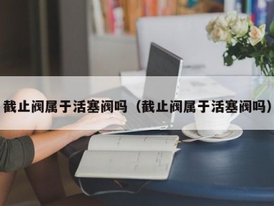 截止阀属于活塞阀吗（截止阀属于活塞阀吗）