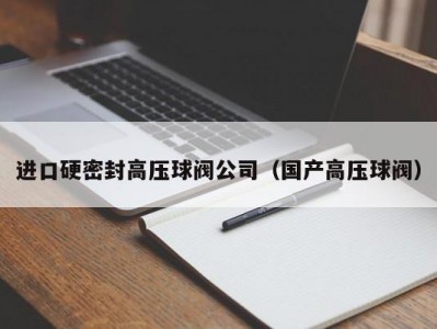进口硬密封高压球阀公司（国产高压球阀）