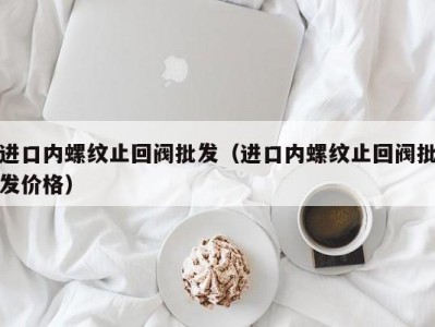 进口内螺纹止回阀批发（进口内螺纹止回阀批发价格）