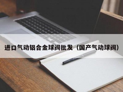 进口气动铝合金球阀批发（国产气动球阀）