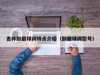 吉林耐磨球阀特点介绍（耐磨球阀型号）