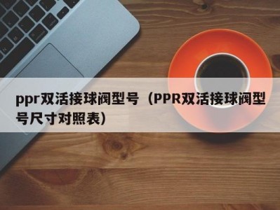 ppr双活接球阀型号（PPR双活接球阀型号尺寸对照表）