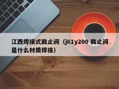 江西焊接式截止阀（j61y200 截止阀是什么材质焊接）