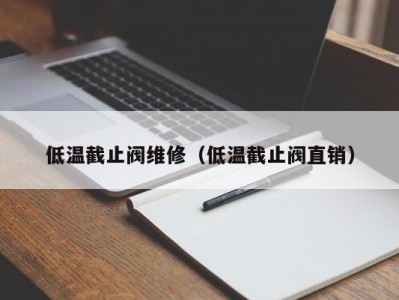 低温截止阀维修（低温截止阀直销）