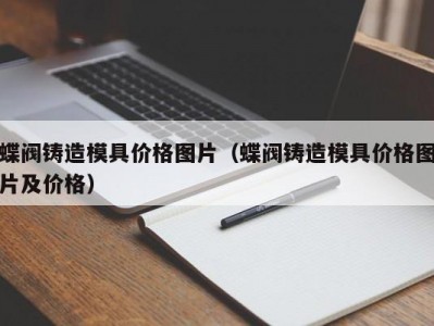 蝶阀铸造模具价格图片（蝶阀铸造模具价格图片及价格）