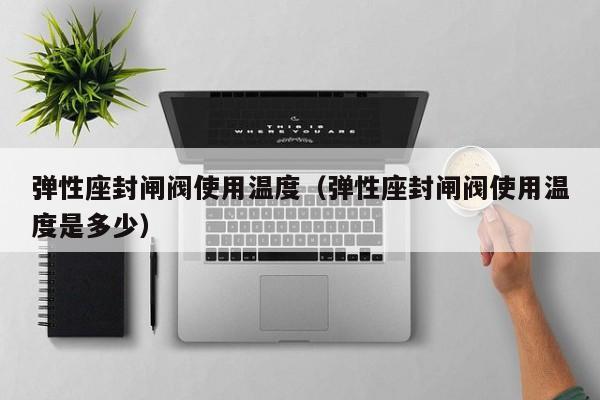 弹性座封闸阀使用温度（弹性座封闸阀使用温度是多少）