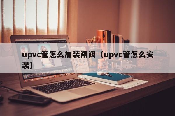 upvc管怎么加装闸阀（upvc管怎么安装）