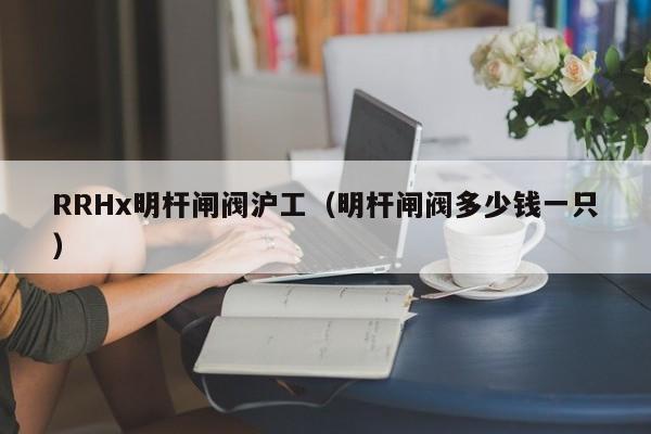 RRHx明杆闸阀沪工（明杆闸阀多少钱一只）
