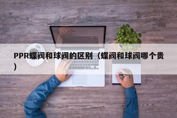PPR蝶阀和球阀的区别（蝶阀和球阀哪个贵）