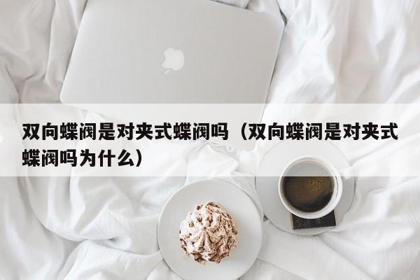 双向蝶阀是对夹式蝶阀吗（双向蝶阀是对夹式蝶阀吗为什么）