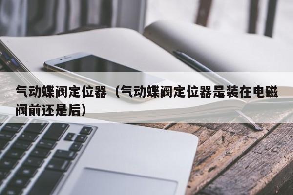 气动蝶阀定位器（气动蝶阀定位器是装在电磁阀前还是后）