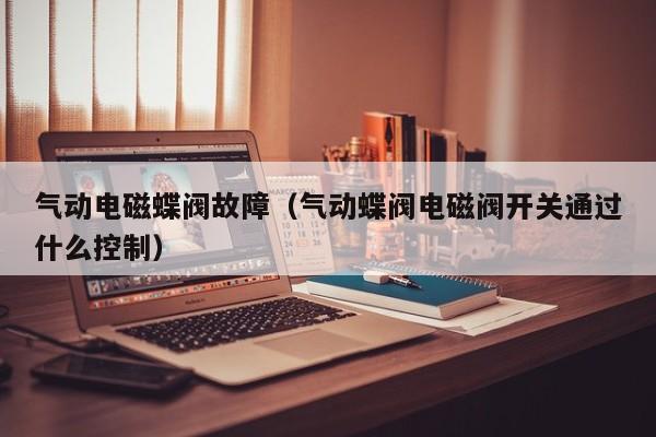 气动电磁蝶阀故障（气动蝶阀电磁阀开关通过什么控制）