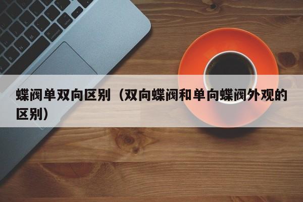 蝶阀单双向区别（双向蝶阀和单向蝶阀外观的区别）