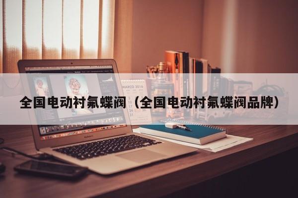全国电动衬氟蝶阀（全国电动衬氟蝶阀品牌）