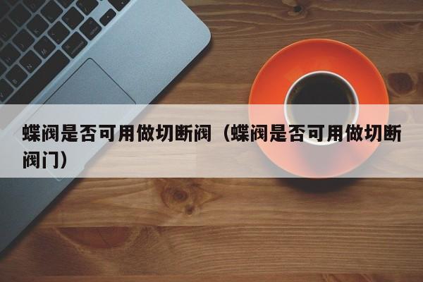 蝶阀是否可用做切断阀（蝶阀是否可用做切断阀门）