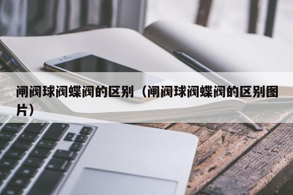 闸阀球阀蝶阀的区别（闸阀球阀蝶阀的区别图片）