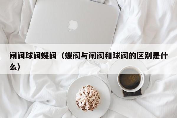 闸阀球阀蝶阀（蝶阀与闸阀和球阀的区别是什么）