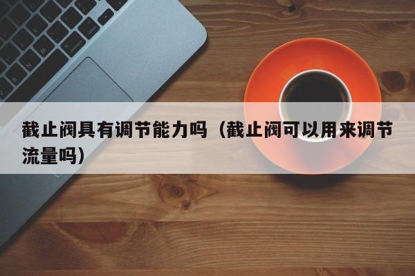 截止阀具有调节能力吗（截止阀可以用来调节流量吗）