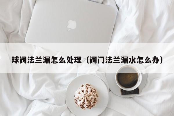 球阀法兰漏怎么处理（阀门法兰漏水怎么办）