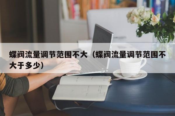 蝶阀流量调节范围不大（蝶阀流量调节范围不大于多少）