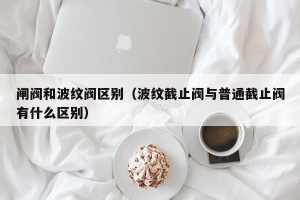 闸阀和波纹阀区别（波纹截止阀与普通截止阀有什么区别）
