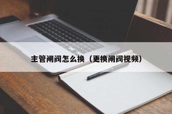 主管闸阀怎么换（更换闸阀视频）