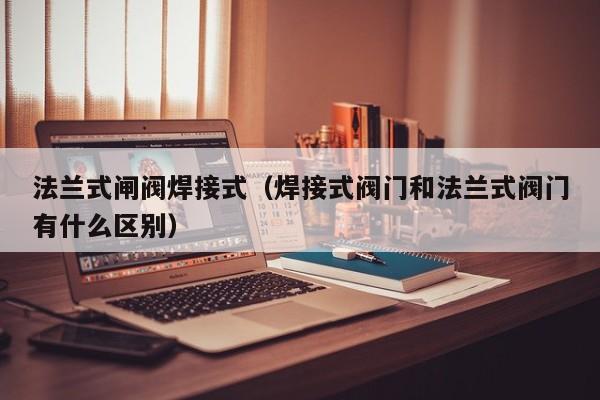 法兰式闸阀焊接式（焊接式阀门和法兰式阀门有什么区别）