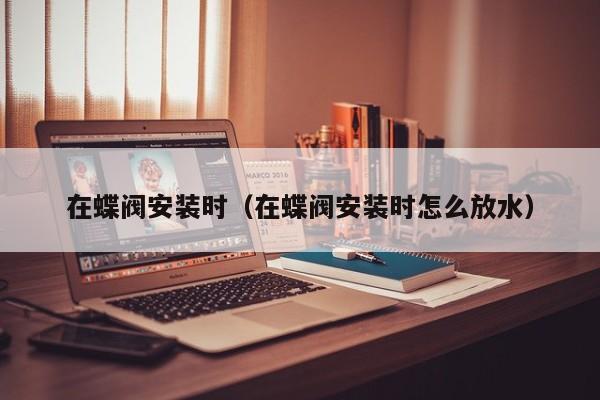 在蝶阀安装时（在蝶阀安装时怎么放水）