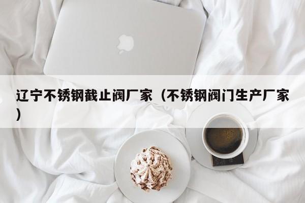 辽宁不锈钢截止阀厂家（不锈钢阀门生产厂家）