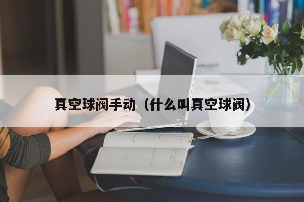 真空球阀手动（什么叫真空球阀）