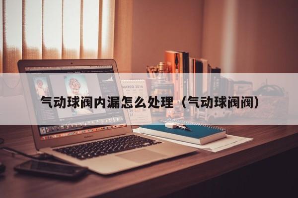 气动球阀内漏怎么处理（气动球阀阀）