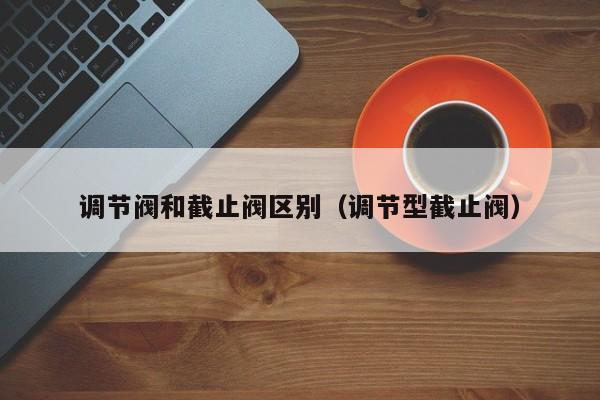 调节阀和截止阀区别（调节型截止阀）