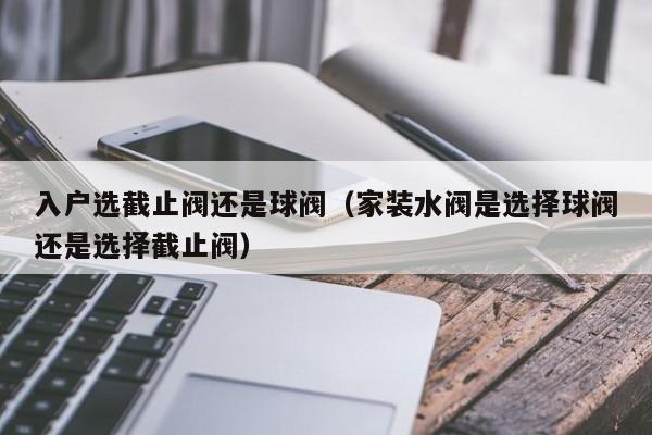 入户选截止阀还是球阀（家装水阀是选择球阀还是选择截止阀）