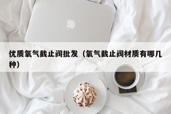 优质氧气截止阀批发（氧气截止阀材质有哪几种）