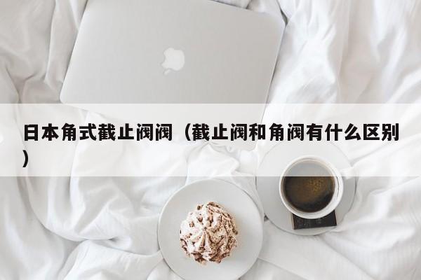 日本角式截止阀阀（截止阀和角阀有什么区别）