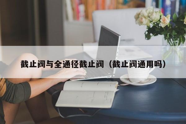 截止阀与全通径截止阀（截止阀通用吗）