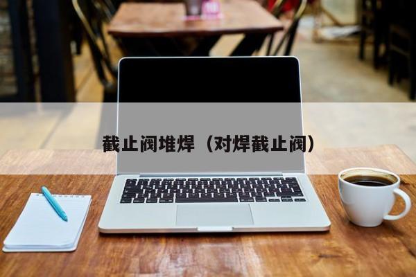 截止阀堆焊（对焊截止阀）