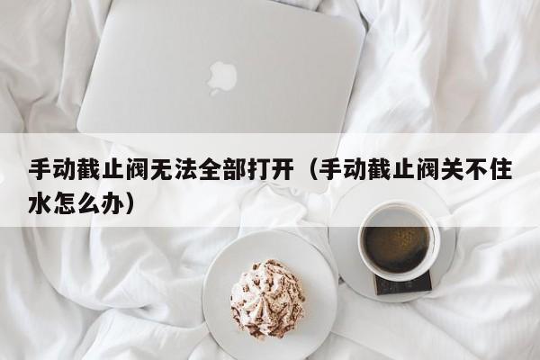 手动截止阀无法全部打开（手动截止阀关不住水怎么办）