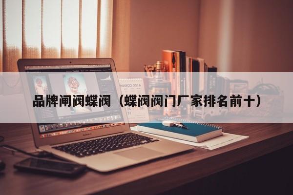 品牌闸阀蝶阀（蝶阀阀门厂家排名前十）