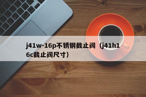 j41w-16p不锈钢截止阀（j41h16c截止阀尺寸）