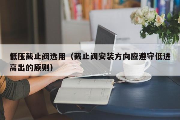 低压截止阀选用（截止阀安装方向应遵守低进高出的原则）
