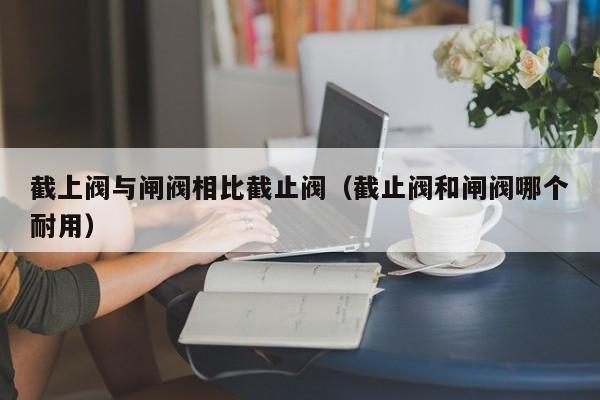 截上阀与闸阀相比截止阀（截止阀和闸阀哪个耐用）