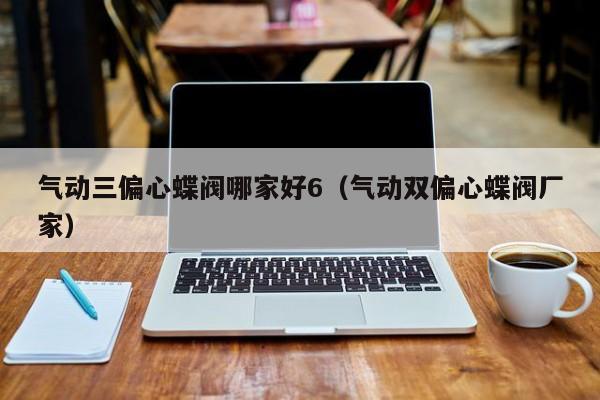 气动三偏心蝶阀哪家好6（气动双偏心蝶阀厂家）